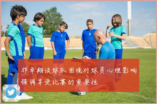 邓卓翔谈球队困境对球员心理影响强调享受比赛的重要性