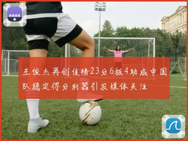 王俊杰再创佳绩23分6板4助成中国队稳定得分利器引发媒体关注