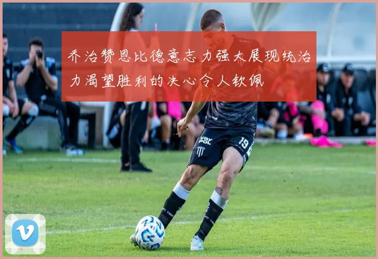 乔治赞恩比德意志力强大展现统治力渴望胜利的决心令人钦佩