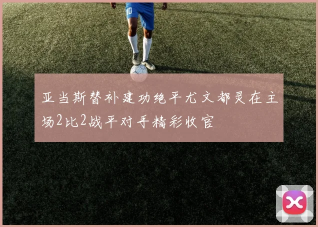 亚当斯替补建功绝平尤文都灵在主场2比2战平对手精彩收官