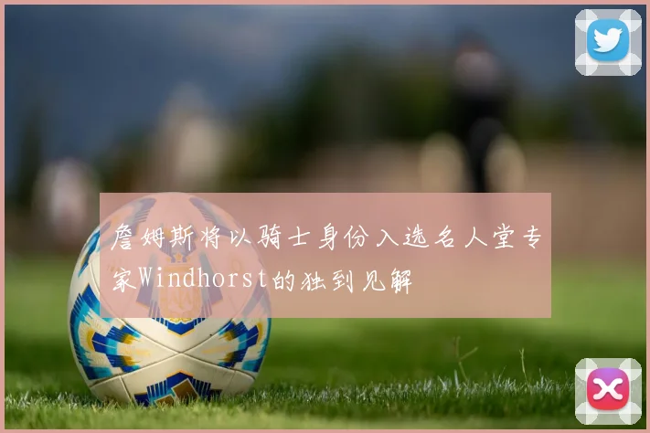 詹姆斯将以骑士身份入选名人堂专家Windhorst的独到见解