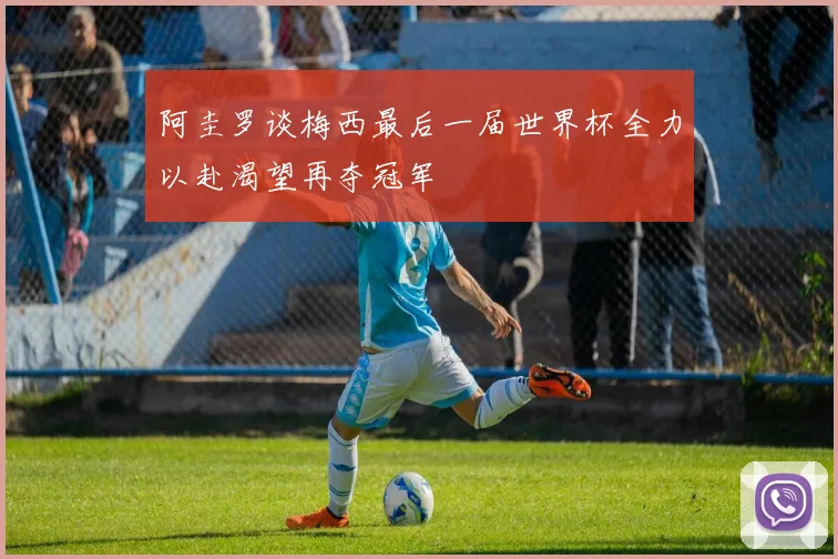 阿圭罗谈梅西最后一届世界杯全力以赴渴望再夺冠军