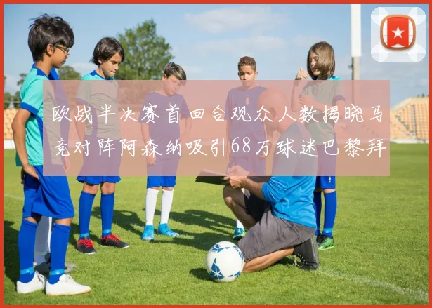 欧战半决赛首回合观众人数揭晓马竞对阵阿森纳吸引68万球迷巴黎拜仁紧随其后