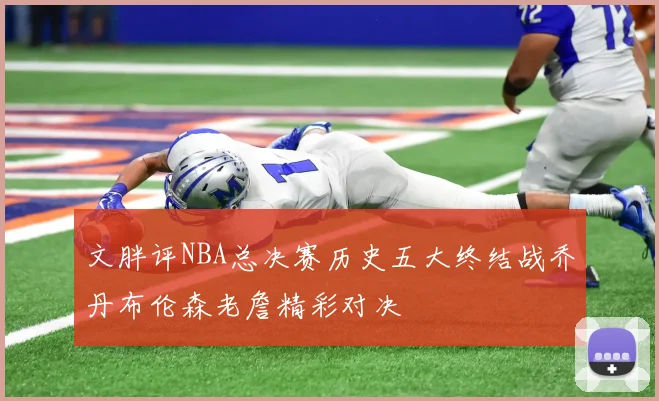 文胖评NBA总决赛历史五大终结战乔丹布伦森老詹精彩对决