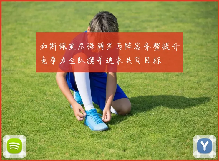 加斯佩里尼强调罗马阵容齐整提升竞争力全队携手追求共同目标