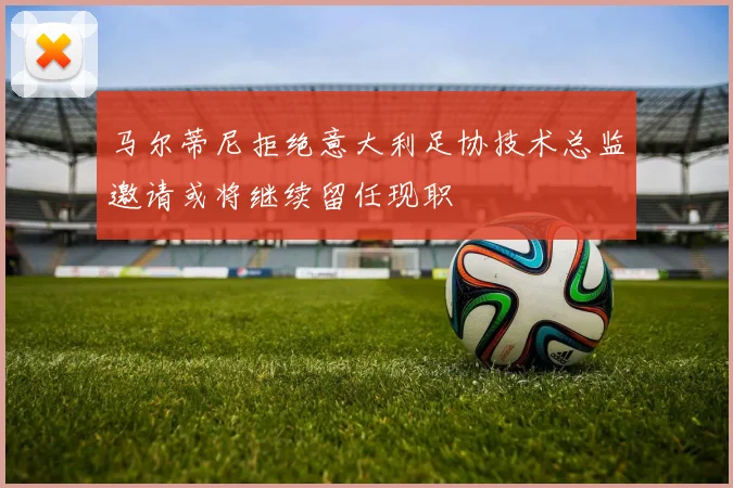 马尔蒂尼拒绝意大利足协技术总监邀请或将继续留任现职