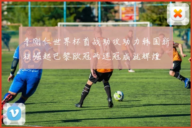 李刚仁世界杯首战助攻助力韩国新核崛起巴黎欧冠两连冠成就辉煌
