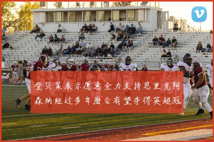 登贝莱表示愿意全力支持恩里克阿森纳经过多年磨合有望夺得英超冠军
