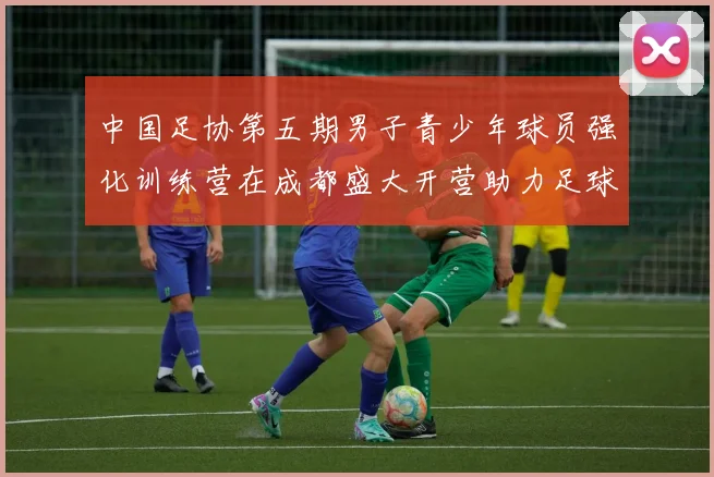 中国足协第五期男子青少年球员强化训练营在成都盛大开营助力足球未来发展