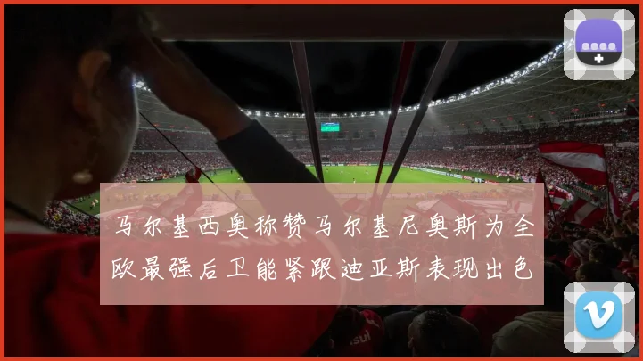 马尔基西奥称赞马尔基尼奥斯为全欧最强后卫能紧跟迪亚斯表现出色