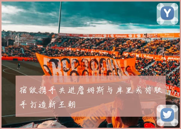 宿敌携手共进詹姆斯与库里或将联手打造新王朝